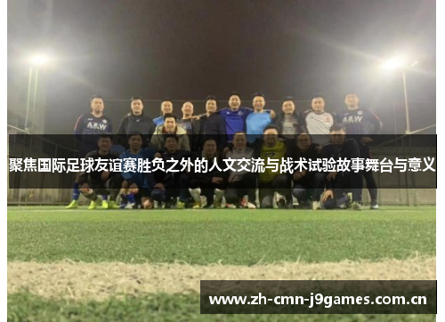 聚焦国际足球友谊赛胜负之外的人文交流与战术试验故事舞台与意义 聚焦国际足球友谊赛胜负之外的人文交流与战术试验故事舞台与意义